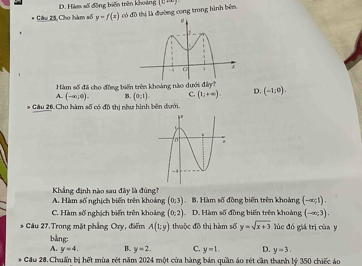 D. Hàm số đồng biến trên khoảng (1;+∈fty )·
* Câu 25, Cho hàm số y=f(x) có đồ thị là đường cong trong hình bên.
Hàm số đã cho đồng biến trên khoảng nào dưới đây?
A. (-∈fty ;0). B. (0;1). (1;+∈fty ). D. (-1;0). 
C.
Câu 26.Cho hàm số có đồ thị như hình bên dưới.
Khẳng định nào sau đây là đúng?
A. Hàm số nghịch biến trên khoảng (0;3) . B. Hàm số đồng biến trên khoảng (-∈fty ;1).
C. Hàm số nghịch biến trên khoảng (0;2). D. Hàm số đồng biến trên khoảng (-∈fty ;3). 
Câu 27. Trong mặt phẳng Oxy, điểm A(1;y) thuộc đồ thị hàm số y=sqrt(x+3) lúc đó giá trị của y
bằng:
A. y=4. B. y=2. C. y=1. D. y=3. 
* Câu 28.Chuẩn bị hết mùa rét năm 2024 một cửa hàng bán quần áo rét cần thanh lý 350 chiếc áo