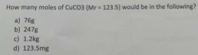 How many moles of CuCO3 (Mr=123.5) would be in the following?
a) 76g
b) 247g
c) 1.2kg
d) 123.5mg