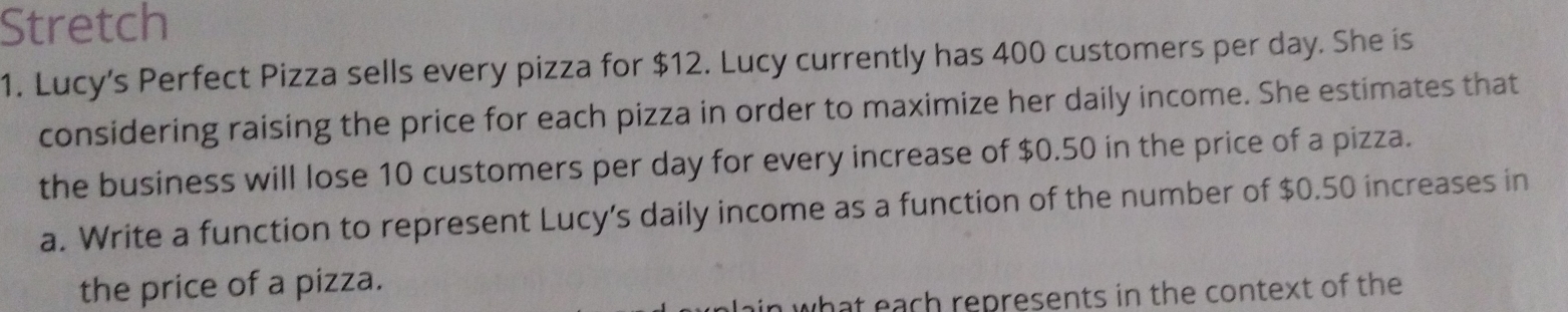 Stretch 
1. Lucy's Perfect Pizza sells every pizza for $12. Lucy currently has 400 customers per day. She is 
considering raising the price for each pizza in order to maximize her daily income. She estimates that 
the business will lose 10 customers per day for every increase of $0.50 in the price of a pizza. 
a. Write a function to represent Lucy’s daily income as a function of the number of $0.50 increases in 
the price of a pizza. 
what each represents in the context of the