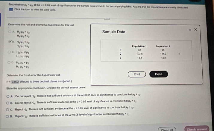 Test whether mu _1 at the a=0.05 level of significance for the sample data shown in the accompanying table. Assume that the populations are normally distributed
Click the icon to view the data table.
Determine the null and alternative hypothesis for this test.
A. H_0· mu _1=mu _2 Sample Data
H_1· mu _1!= mu _2
B. H_0mu _1=mu _2
H_1to mu _1 Population 1 Population 2
n 32 25
x 103.5
C. H_0mu _1!= mu _2 s 12.3 114.2 13.2
H_1to mu _1
D. H_0to mu _1
H_1mu _1=mu _2
Detemine the P -value for this hypothesis test. Print Done
P=0.002 (Round to three decimal places as næeded.)
State the appropriate conclusion. Choose the correct answer below.
A. Do not reject H_0. There is not sufficient evidence at the a=0.05 level of significance to conclude that mu _1
B. Do not reject H_0. There is sufficient evidence at the a=0.05 level of significance to conclude that mu _1
C. Reject H_0. There is not sufficient evidence at the a=0.05 level of significance to conclude that mu _1 .
D. Reject H_0. There is sufficient evidence at the alpha =0.05 level of significance to conclude that mu _1 . 
Clear all Check answer