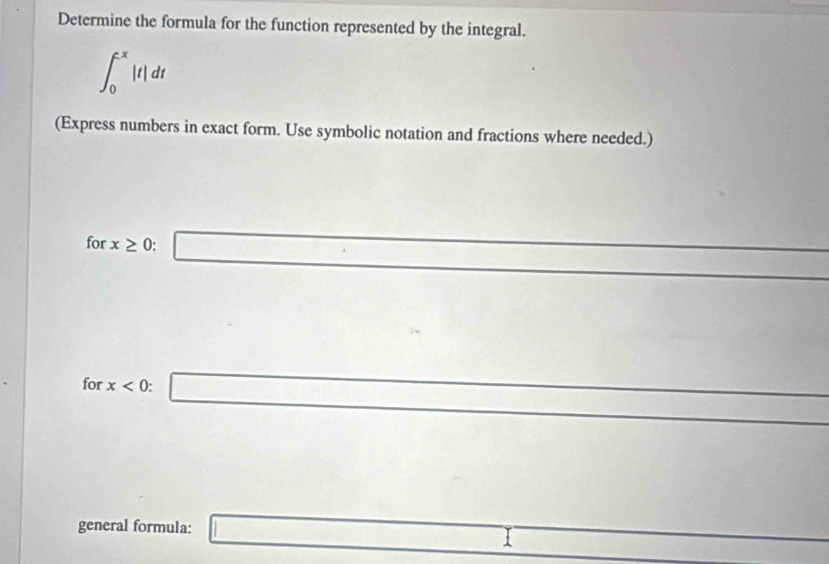 Determine the formula for the function represented by the integral.
∈t _0^((-x)|t|dt
(Express numbers in exact form. Use symbolic notation and fractions where needed.) 
for x≥ 0 : □ 
□) _  □ 
for x<0</tex>: □^ 
^ 
general formula: □ □ 
□ 