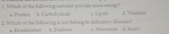 Which of the following nutrient provide more energy?
a. Protein b. Carbohydrate c. Lipids d. Vitamins
2. Which of the following is not belong to deficiency diseases?
a. Kwashiorkor b. Diabetes c. Marasmus d. Scurv
