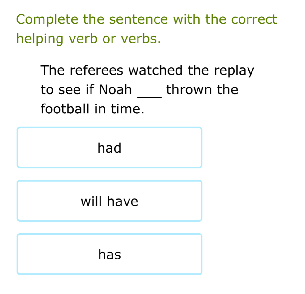 Complete the sentence with the correct 
helping verb or verbs. 
The referees watched the replay 
_ 
to see if Noah thrown the 
football in time. 
had 
will have 
has