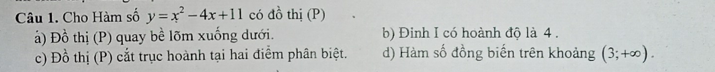 Cho Hàm số y=x^2-4x+11 có đồ thị (P)
ả) Đồ thị (P) quay bề lõm xuống dưới. b) Đinh I có hoành độ là 4.
c) Đồ thị (P) cắt trục hoành tại hai điểm phân biệt. d) Hàm số đồng biến trên khoảng (3;+∈fty ).