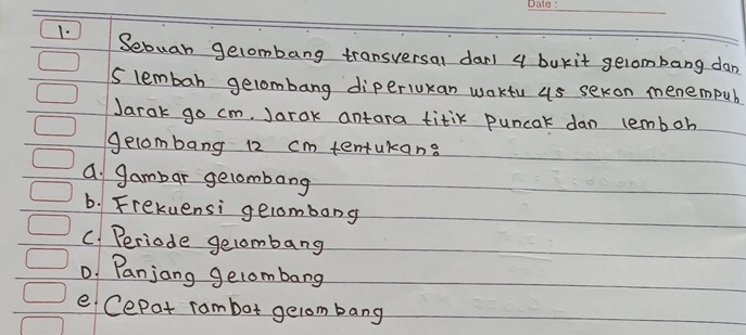 Sebuan gelombang transversal dar 4 bukit gelombang dan
S lembar gelombang diperiukan waktu us sekon menempub
Jarak go cm, Jarak antara titik puncak dan lemboh
gelombang 12 cm tentukans
a gambar gelombang
b. Frekuensi gelombong
C. Periode gelombang
D. Panjang gelombang
e Cepat rambot gelom bang