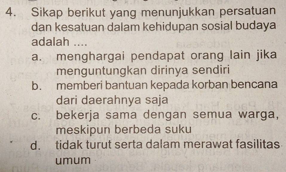 Sikap berikut yang menunjukkan persatuan
dan kesatuan dalam kehidupan sosial budaya
adalah ....
a. menghargai pendapat orang lain jika
menguntungkan dirinya sendiri
b. memberi bantuan kepada korban bencana
dari daerahnya saja
c. bekerja sama dengan semua warga,
meskipun berbeda suku
d. tidak turut serta dalam merawat fasilitas
umum C