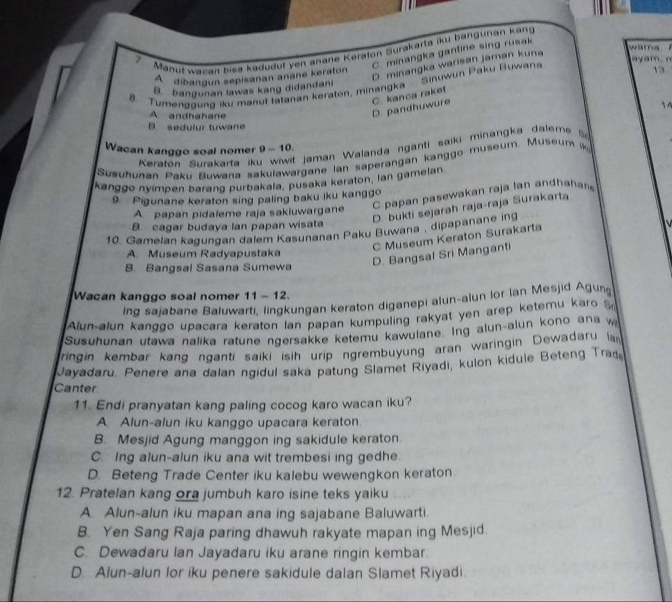 Manut  wacan bisa kadudut yen anane Keraton Surakarta iku bangunan kan

C. minangka gantine sing rusak
D. minangka warisan jaman kuna
ay a m , n
A  dibangun sepisanan anané keraton
. Tumenggung iku manut tatanan keraton, minangka  Sinuwun Paku Buwans
13
B bangunan lawas kang didandani
A. andhahane
D. pandhuwure C. kanca raket
1
B. sedulur tuwane
Keraton Surakarta iku wiwit jaman Walanda nganti saiki minangka daleme 
Wacan kanggo soal nomer 9-10.
Susuhunan Paku Buwana sakulawargane lan saperangan kanggo museum. Museum k
kanggo nyímpen barang purbakala, pusaka keraton, lan gamelan
C papan pasewakan raja lan andhaha
9. Pigunane keraton sing paling baku iku kanggo
D. bukti sejarah raja-raja Surakarta
A papan pidaleme raja sakluwargane
B. cagar budaya lan papan wisata
10. Gamelan kagungan dalem Kasunanan Paku Buwana , dipapanane ing
C Museum Keraton Surakarta
A. Museum Radyapustaka
B. Bangsal Sasana Sumewa
D. Bangsal Sri Manganti
Wacan kanggo soal nomer 11-1 2.
ing sajabane Baluwarti, lingkungan keraton diganepi alun-alun lor Ian Mesjid Agung
Alun-alun kanggo upacara keraton lan papan kumpuling rakyat yen arep ketemu karo 
Susuhunan utawa nalika ratune ngersakke ketemu kawulane. Ing alun-alun kono ana w
ringin kembar kang nganti saiki isih urip ngrembuyung aran waringin Dewadaru a
Jayadaru. Penere ana dalan ngidul saka patung Slamet Riyadi, kulon kidule Beteng Trad
Canter
11. Endi pranyatan kang paling cocog karo wacan iku?
A. Alun-alun iku kanggo upacara keraton.
B. Mesjid Agung manggon ing sakidule keraton.
C. Ing alun-alun iku ana wit trembesi ing gedhe.
D. Beteng Trade Center iku kalebu wewengkon keraton
12. Pratelan kang ora jumbuh karo isine teks yaiku
A. Alun-alun iku mapan ana ing sajabane Baluwarti.
B. Yen Sang Raja paring dhawuh rakyate mapan ing Mesjid
C. Dewadaru Ian Jayadaru iku arane ringin kembar.
D. Alun-alun lor iku penere sakidule dalan Slamet Riyadi.