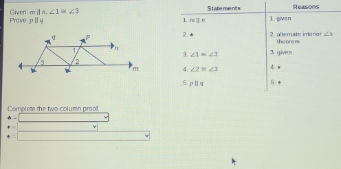 Given: m||n, ∠ 1 = ∠ 3 Statements Reasons 
Prove; p|| 1. given 
1. 12||21
2. 
2. alternate interior ∠ S
theorem 
3. given 
3. ∠ 1=∠ 3
4. ∠ 2≌ ∠ 3
4. ● 
5. pparallel q 5. ◆ 
Complete the two-column proof.
4=□