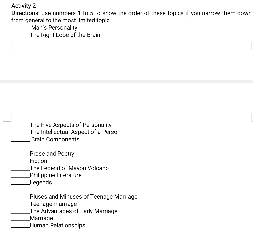 Activity 2 
Directions: use numbers 1 to 5 to show the order of these topics if you narrow them down 
from general to the most limited topic. 
_Man's Personality 
_The Right Lobe of the Brain 
_The Five Aspects of Personality 
_The Intellectual Aspect of a Person 
_Brain Components 
_Prose and Poetry 
_Fiction 
_The Legend of Mayon Volcano 
_Philippine Literature 
_Legends 
_Pluses and Minuses of Teenage Marriage 
_Teenage marriage 
_The Advantages of Early Marriage 
_Marriage 
_Human Relationships