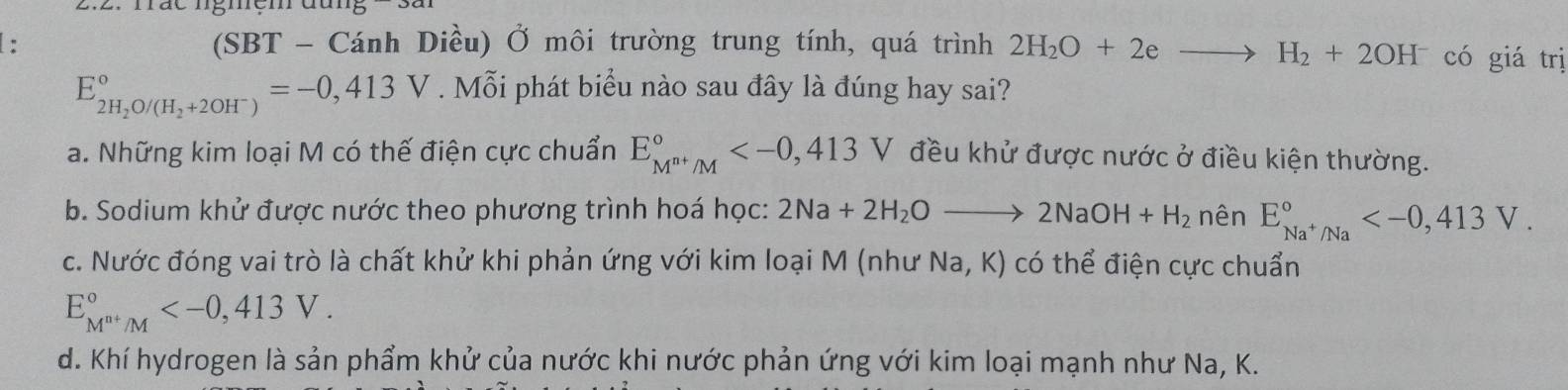 Tác ngmệm
: (SBT - Cánh Diều) Ở môi trường trung tính, quá trình 2H_2O+2eto H_2+2OH^- có giá trị
E_2H_2O/(H_2+2OH^-)^circ =-0,413V. Mỗi phát biểu nào sau đây là đúng hay sai?
a. Những kim loại M có thế điện cực chuẩn E_M^(n+)/M^circ  V đều khử được nước ở điều kiện thường.
b. Sodium khử được nước theo phương trình hoá học: 2Na+2H_2Oto 2NaOH+H_2 nên E_Na^+/Na^circ  .
c. Nước đóng vai trò là chất khử khi phản ứng với kim loại M (như Na, K) có thể điện cực chuẩn
E_M^(n+)/M^circ  .
d. Khí hydrogen là sản phẩm khử của nước khi nước phản ứng với kim loại mạnh như Na, K.