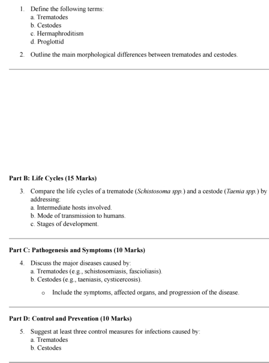 Define the following terms: 
a. Trematodes 
b. Cestodes 
c. Hermaphroditism 
d. Proglottid 
2. Outline the main morphological differences between trematodes and cestodes. 
_ 
Part B: Life Cycles (15 Marks) 
3. Compare the life cycles of a trematode (Schistosoma spp.) and a cestode (Taenia spp.) by 
addressing: 
a. Intermediate hosts involved. 
b. Mode of transmission to humans. 
c. Stages of development. 
Part C; Pathogenesis and Symptoms (10 Marks) 
4. Discuss the major diseases caused by: 
a. Trematodes (e.g., schistosomiasis, fascioliasis). 
b. Cestodes (e.g., taeniasis, cysticercosis). 
D Include the symptoms, affected organs, and progression of the disease. 
_ 
_ 
Part D: Control and Prevention (10 Marks) 
5. Suggest at least three control measures for infections caused by: 
a. Trematodes 
b. Cestodes