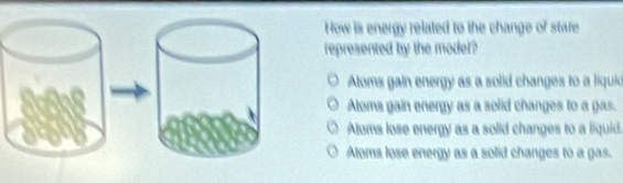 How is energy related to the change of state
represented by the model?
Aloms gain energy as a solid changes to a liquio
Aloms gain energy as a solid changes to a gas.
Aloms lose energy as a solid changes to a liquid.
Aloms lose energy as a solid changes to a gas.