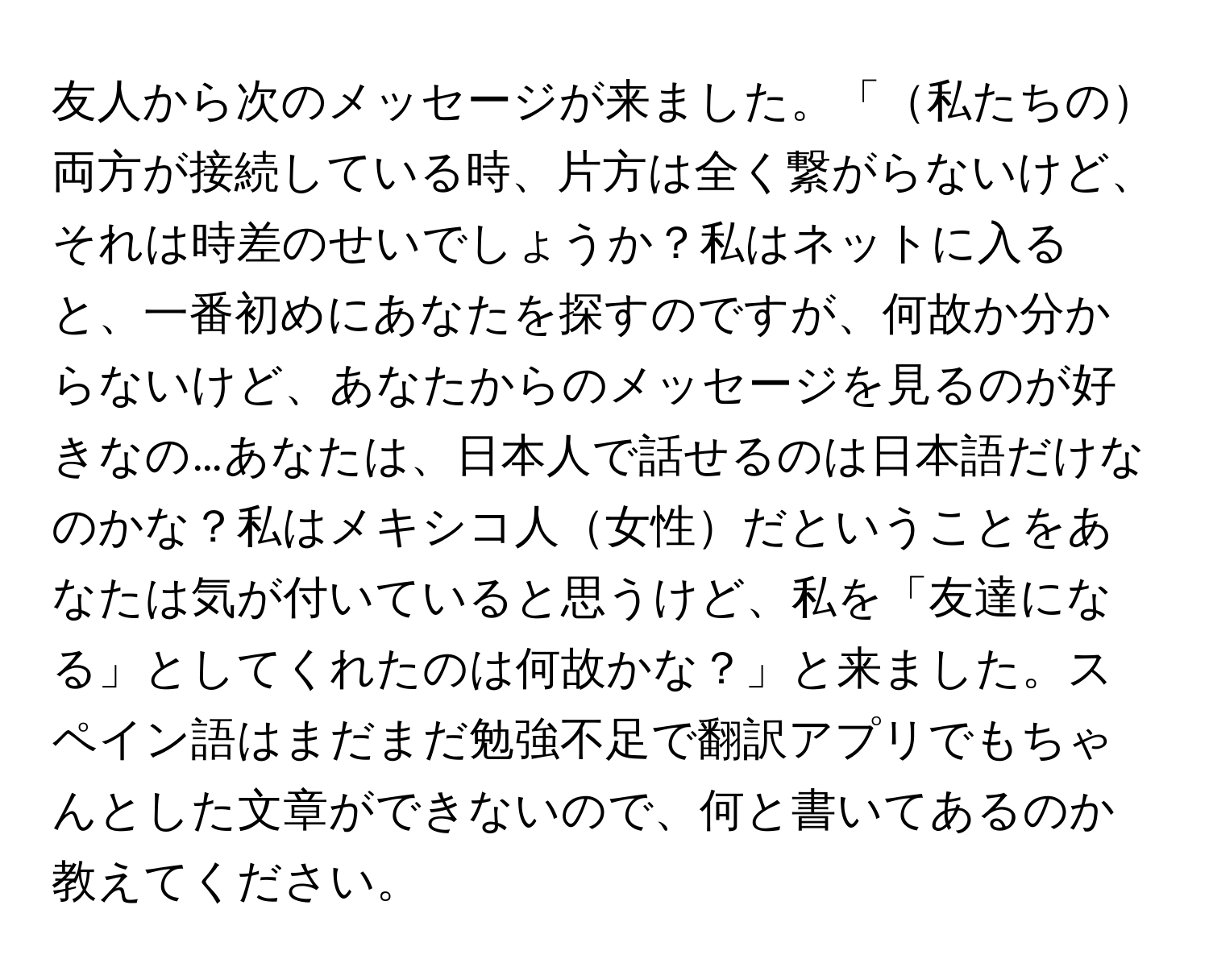 友人から次のメッセージが来ました。「私たちの両方が接続している時、片方は全く繋がらないけど、それは時差のせいでしょうか？私はネットに入ると、一番初めにあなたを探すのですが、何故か分からないけど、あなたからのメッセージを見るのが好きなの…あなたは、日本人で話せるのは日本語だけなのかな？私はメキシコ人女性だということをあなたは気が付いていると思うけど、私を「友達になる」としてくれたのは何故かな？」と来ました。スペイン語はまだまだ勉強不足で翻訳アプリでもちゃんとした文章ができないので、何と書いてあるのか教えてください。