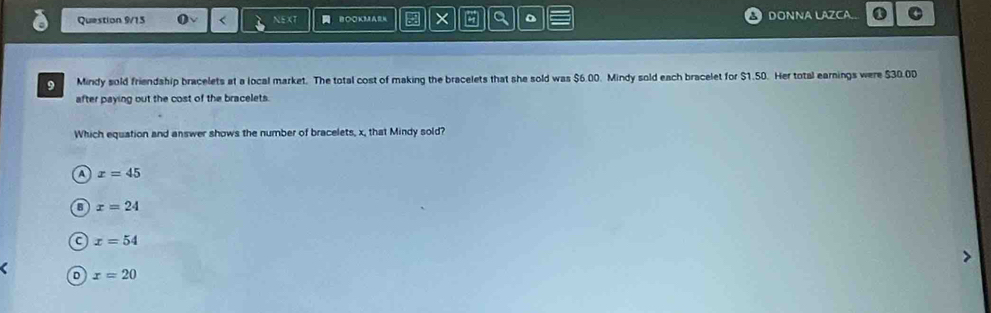 Question 9/13 < BOOKMAM = × Q DONNA LAZCA..
9 Mindy sold friendship bracelets at a local market. The total cost of making the bracelets that she sold was  $6.00. Mindy sold each bracelet for $1.50. Her total earnings were $30.00
after paying out the cost of the bracelets.
Which equation and answer shows the number of bracelets, x, that Mindy sold?
A x=45
x=24
C x=54
D x=20