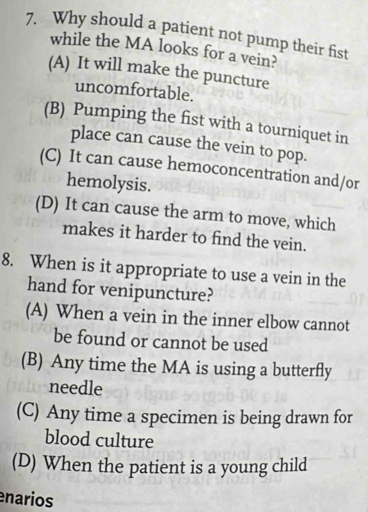 Why should a patient not pump their fist
while the MA looks for a vein?
(A) It will make the puncture
uncomfortable.
(B) Pumping the fist with a tourniquet in
place can cause the vein to pop.
(C) It can cause hemoconcentration and/or
hemolysis.
(D) It can cause the arm to move, which
makes it harder to find the vein.
8. When is it appropriate to use a vein in the
hand for venipuncture?
(A) When a vein in the inner elbow cannot
be found or cannot be used
(B) Any time the MA is using a butterfly
needle
(C) Any time a specimen is being drawn for
blood culture
(D) When the patient is a young child
narios