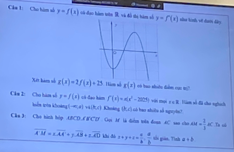 Cho tàm số y=f(x) có đạo hàm trên R và đồ thị hàm số y=f'(x) như tình về đưới đây. 
Xét hàm số g(x)=2f(x)+25 Hàm số g(x) có bao nhiều điểm cục trị? 
Câu 2: Cho bàm số y=f(x) có đạo hàm f'(x)=x(x^2-2025) với mọi x∈ R H làm số đã cho nghịch 
triên trên khoảng (-∈fty ,a) và (b,c).Khoáng (b,c) có bao nhiều số nguyên? 
Câu 3: Cho hình hộp ABCD-A'B'C'D' Gọi M là điểm trên đoạn AC sao cho AM= 2/3 AC.Ta oó
overline A'M=xoverline AA'+yoverline AB+zoverline AD Khi đó z+y+z= a/b ,  a/b  tối giản. Tính a+b