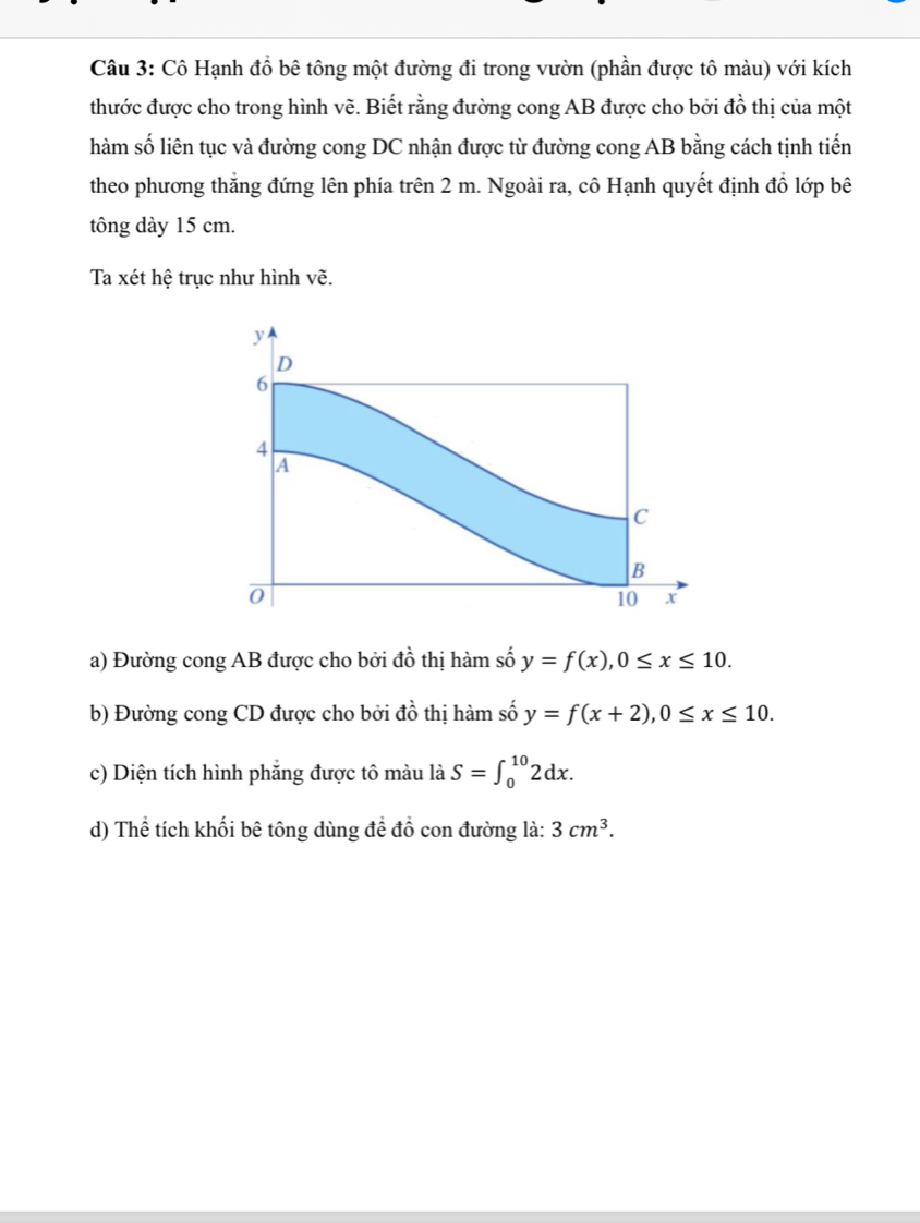 Cô Hạnh đồ bê tông một đường đi trong vườn (phần được tô màu) với kích 
thước được cho trong hình vẽ. Biết rằng đường cong AB được cho bởi đồ thị của một 
hàm số liên tục và đường cong DC nhận được từ đường cong AB bằng cách tịnh tiến 
theo phương thắng đứng lên phía trên 2 m. Ngoài ra, cô Hạnh quyết định đồ lớp bê 
tông dày 15 cm. 
Ta xét hệ trục như hình vẽ.
y
D
6
4
A 
C 
B
0
10 x
a) Đường cong AB được cho bởi đồ thị hàm số y=f(x), 0≤ x≤ 10. 
b) Đường cong CD được cho bởi twidehat o 6 thị hàm số y=f(x+2), 0≤ x≤ 10. 
c) Diện tích hình phẳng được tô màu là S=∈t _0^((10)2dx. 
d) Thể tích khối bê tông dùng đề đồ con đường là: 3cm^3).