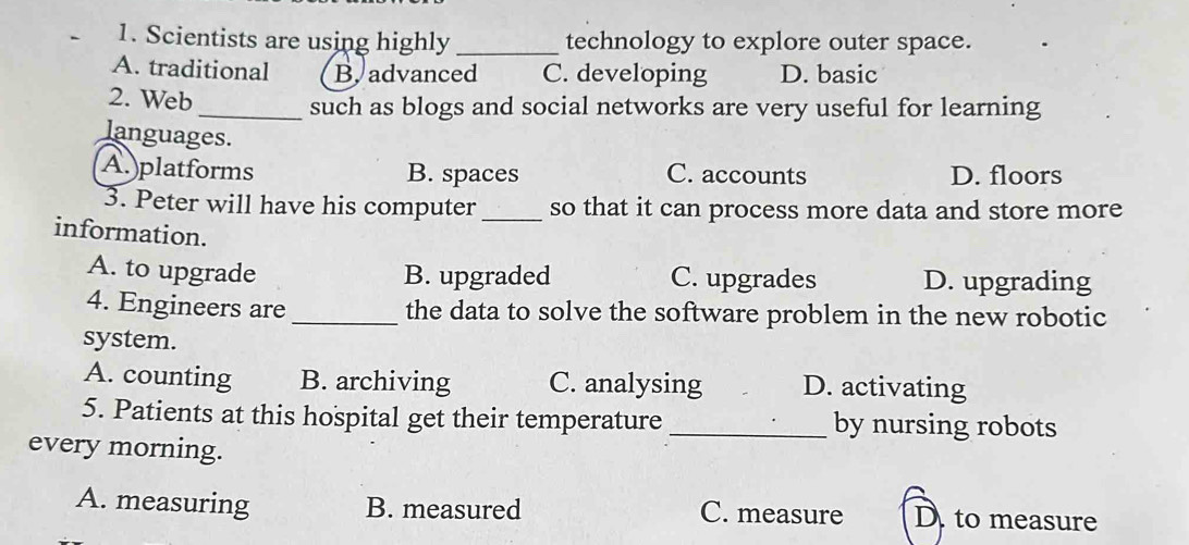 Scientists are using highly _technology to explore outer space.
A. traditional B. advanced C. developing D. basic
2. Web
_such as blogs and social networks are very useful for learning
languages.
A.)platforms B. spaces C. accounts D. floors
3. Peter will have his computer _so that it can process more data and store more
information.
A. to upgrade B. upgraded C. upgrades D. upgrading
4. Engineers are _the data to solve the software problem in the new robotic
system.
A. counting B. archiving C. analysing D. activating
5. Patients at this hospital get their temperature _by nursing robots
every morning.
A. measuring B. measured C. measure D. to measure