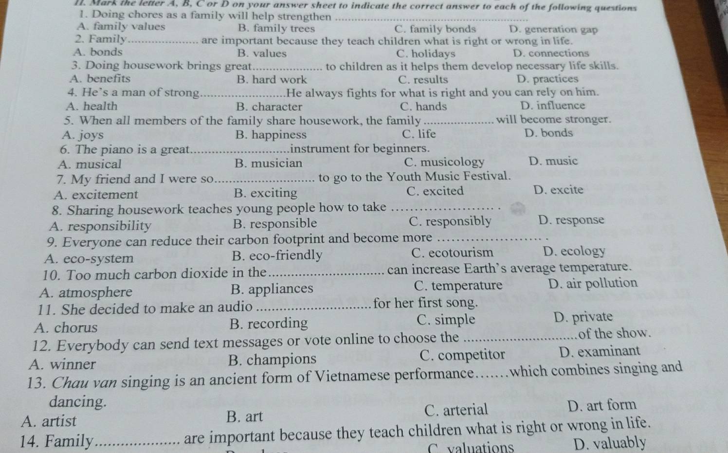 Mark the letter A, B, C or D on your answer sheet to indicate the correct answer to each of the following questions
1. Doing chores as a family will help strengthen_
A. family values B. family trees C. family bonds D. generation gap
2. Family_ are important because they teach children what is right or wrong in life.
A. bonds B. values C. holidays D. connections
3. Doing housework brings great_ to children as it helps them develop necessary life skills.
A. benefits B. hard work C. results D. practices
4. He’s a man of strong_ He always fights for what is right and you can rely on him.
A. health B. character C. hands D. influence
5. When all members of the family share housework, the family _will become stronger.
A. joys B. happiness C. life D. bonds
6. The piano is a great _instrument for beginners.
A. musical B. musician C. musicology D. music
7. My friend and I were so _to go to the Youth Music Festival.
A. excitement B. exciting C. excited D. excite
8. Sharing housework teaches young people how to take_
A. responsibility B. responsible C. responsibly D. response
9. Everyone can reduce their carbon footprint and become more_
A. eco-system B. eco-friendly C. ecotourism D. ecology
10. Too much carbon dioxide in the_ can increase Earth’s average temperature.
A. atmosphere B. appliances C. temperature D. air pollution
11. She decided to make an audio _for her first song.
C. simple
A. chorus B. recording D. private
12. Everybody can send text messages or vote online to choose the_ of the show.
A. winner B. champions C. competitor D. examinant
13. Chau van singing is an ancient form of Vietnamese performance......which combines singing and
dancing.
A. artist B. art C. arterial D. art form
14. Family_ are important because they teach children what is right or wrong in life.
C valuations D. valuably