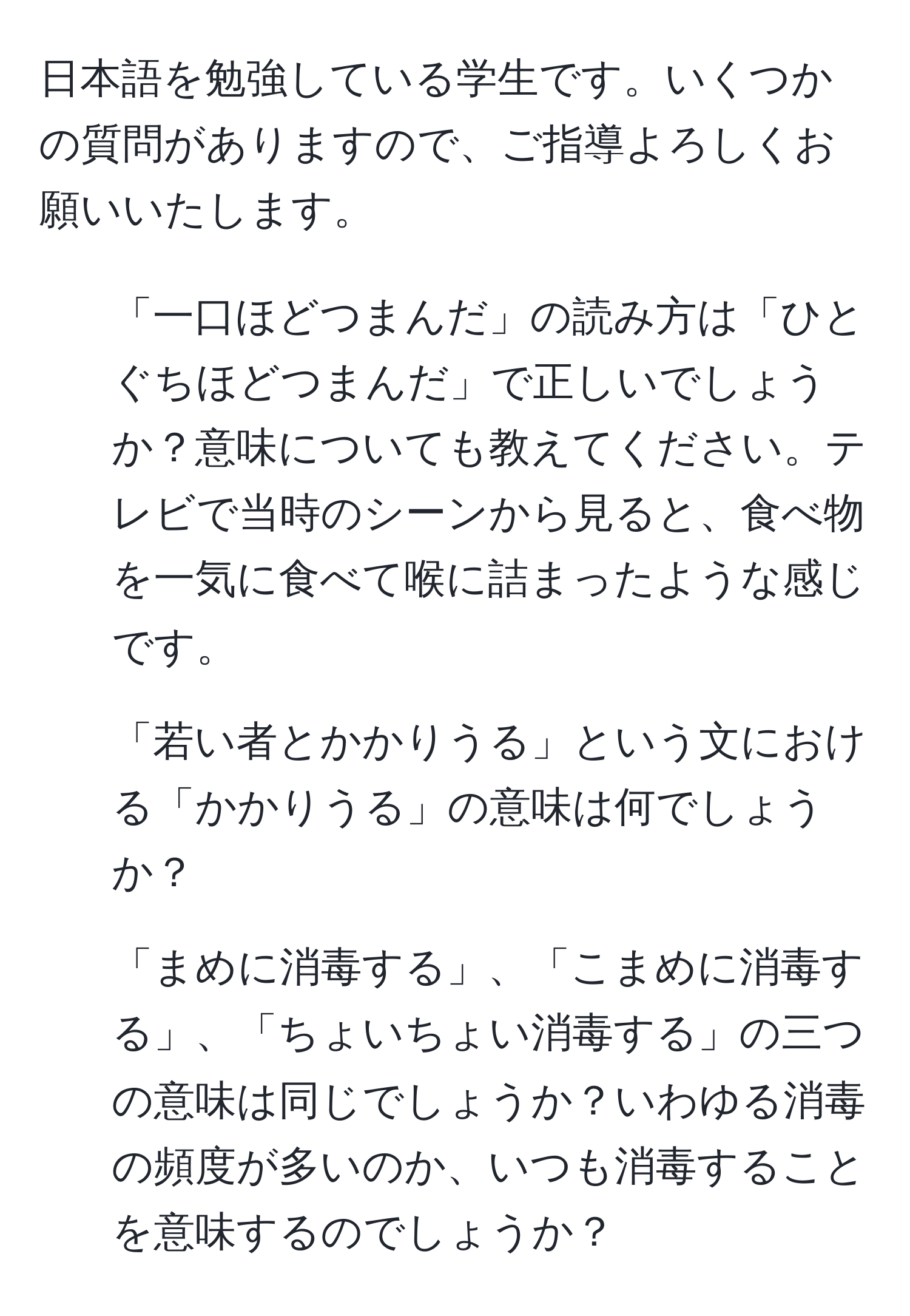 日本語を勉強している学生です。いくつかの質問がありますので、ご指導よろしくお願いいたします。

1. 「一口ほどつまんだ」の読み方は「ひとぐちほどつまんだ」で正しいでしょうか？意味についても教えてください。テレビで当時のシーンから見ると、食べ物を一気に食べて喉に詰まったような感じです。

2. 「若い者とかかりうる」という文における「かかりうる」の意味は何でしょうか？

3. 「まめに消毒する」、「こまめに消毒する」、「ちょいちょい消毒する」の三つの意味は同じでしょうか？いわゆる消毒の頻度が多いのか、いつも消毒することを意味するのでしょうか？