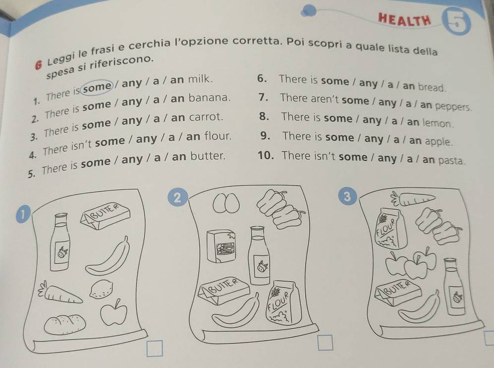 HEALTH 
Leggi le frasi e cerchia l’opzione corretta. Poi scopri a quale lista della 
spesa si riferiscono. 
1.There is some / any / a / an milk 6. There is some / any / a / an bread. 
2. There is some / any / a / an banana. 7. There aren't some / any / a / an peppers. 
3、 There is some / any / a / an carrot. 8. There is some / any / a / an lemon. 
4. There isn't some / any / a / an flour. 9. There is some / any / a / an apple. 
5. There is some / any / a / an butter. 10. There isn't some / any / a / an pasta.