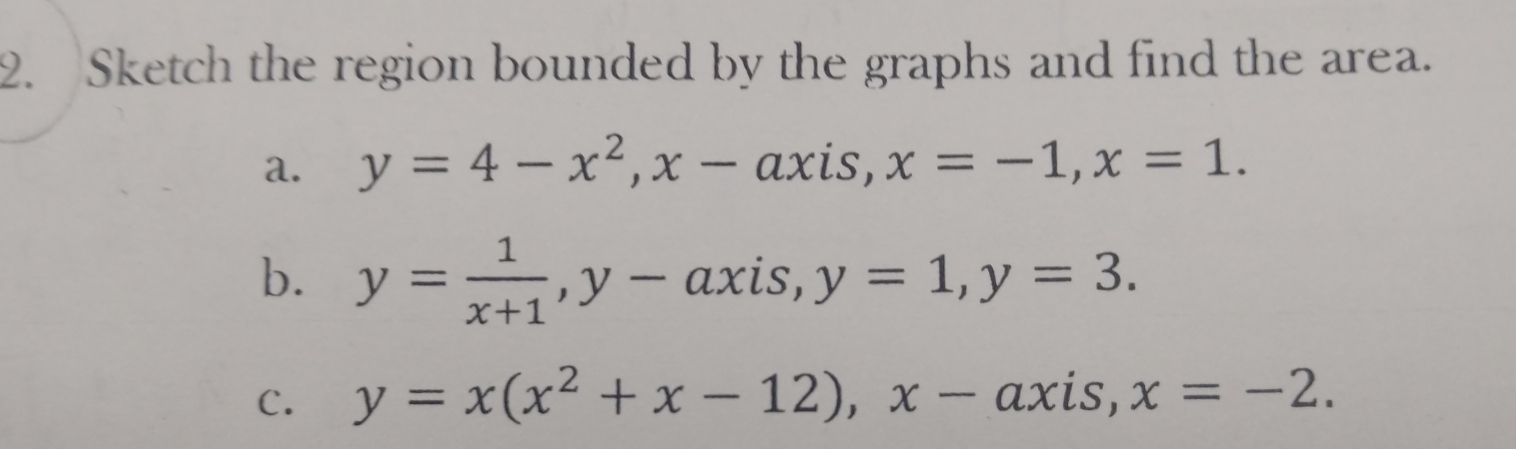 Sketch the region bounded by the graphs and find the area. 
a. y=4-x^2, x-axis, x=-1, x=1. 
b. y= 1/x+1 , y- axis, y=1, y=3. 
C. y=x(x^2+x-12), x-axis, x=-2.