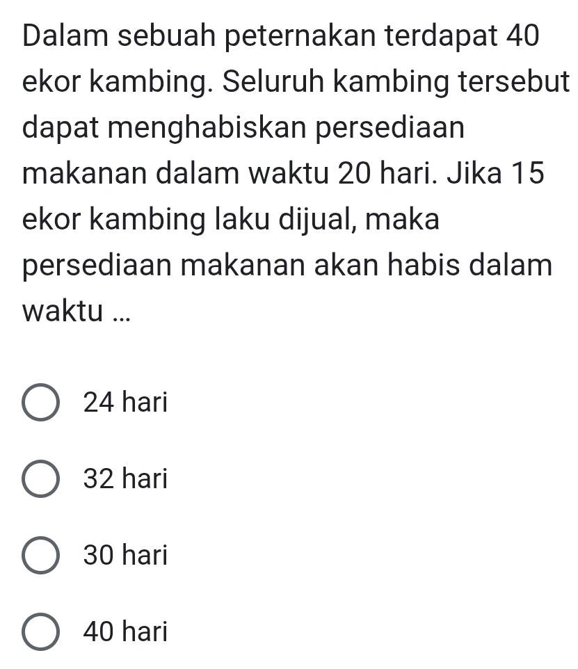 Dalam sebuah peternakan terdapat 40
ekor kambing. Seluruh kambing tersebut
dapat menghabiskan persediaan
makanan dalam waktu 20 hari. Jika 15
ekor kambing laku dijual, maka
persediaan makanan akan habis dalam
waktu ...
24 hari
32 hari
30 hari
40 hari