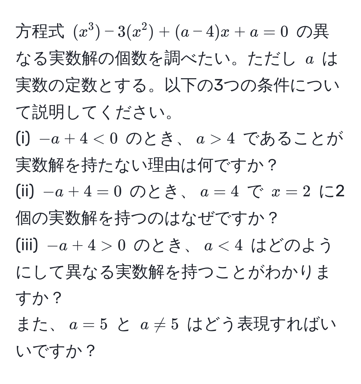 方程式 $(x^3) - 3(x^2) + (a-4)x + a = 0$ の異なる実数解の個数を調べたい。ただし $a$ は実数の定数とする。以下の3つの条件について説明してください。  
(i) $-a + 4 < 0$ のとき、$a > 4$ であることが実数解を持たない理由は何ですか？  
(ii) $-a + 4 = 0$ のとき、$a = 4$ で $x = 2$ に2個の実数解を持つのはなぜですか？  
(iii) $-a + 4 > 0$ のとき、$a < 4$ はどのようにして異なる実数解を持つことがわかりますか？  
また、$a = 5$ と $a != 5$ はどう表現すればいいですか？