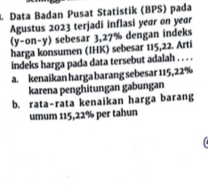 Data Badan Pusat Statistik (BPS) pada
Agustus 2023 terjadi inflasi year on year
(y-on-y) sebesar 3,27% dengan indeks
harga konsumen (IHK) sebesar 115, 22. Artí
indeks harga pada data tersebut adalah . . . .
a. kenaikan harga barang sebesar 115, 22%
karena penghitungan gabungan
b. rata-rata kenaikan harga barang
umum 115,22% per tahun