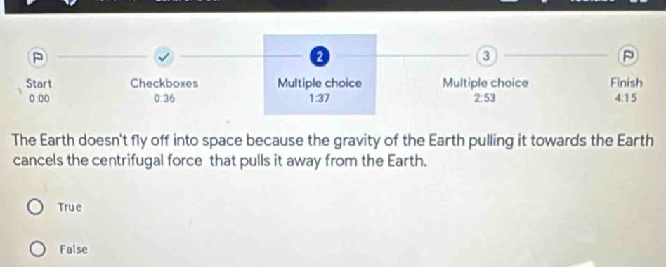 P
3
P
Start Checkboxes Multiple choice Multiple choice Finish
0:00 0:36 1:37 2:53 4:15
The Earth doesn't fly off into space because the gravity of the Earth pulling it towards the Earth
cancels the centrifugal force that pulls it away from the Earth.
True
False