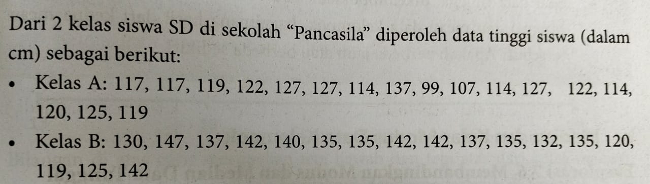 Dari 2 kelas siswa SD di sekolah “Pancasila” diperoleh data tinggi siswa (dalam 
cm) sebagai berikut: 
a Kelas A: 117, 117, 119, 122, 127, 127, 114, 137, 99, 107, 114, 127, 122, 114,
120, 125, 119
Kelas B: 130, 147, 137, 142, 140, 135, 135, 142, 142, 137, 135, 132, 135, 120,
119, 125, 142