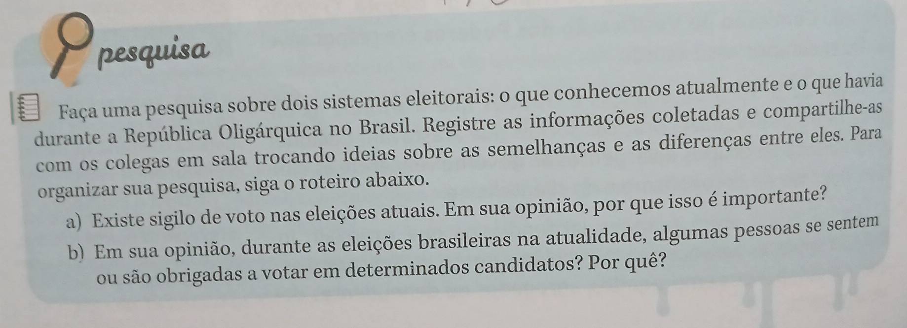 pesquisa 
Faça uma pesquisa sobre dois sistemas eleitorais: o que conhecemos atualmente e o que havia 
durante a República Oligárquica no Brasil. Registre as informações coletadas e compartilhe-as 
com os colegas em sala trocando ideias sobre as semelhanças e as diferenças entre eles. Para 
organizar sua pesquisa, siga o roteiro abaixo. 
a) Existe sigilo de voto nas eleições atuais. Em sua opinião, por que isso é importante? 
b) Em sua opinião, durante as eleições brasileiras na atualidade, algumas pessoas se sentem 
ou são obrigadas a votar em determinados candidatos? Por quê?