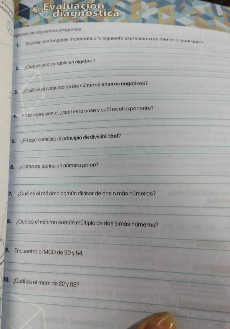 Evaluación 
isponde la 
_ 
1 Escribe con lenguaje matemático la siguiente expresión: a es menor o igual que b 
_ 
_ 
2. ¿Qué es una variable en álgebra? 
_ 
_ 
3. ¿Cuál es el conjunto de los números enteros negativos? 
_ 
_ 
4. En la expresión x², ¿cuál es la base y cuál es el exponente? 
_ 
_ 
5 ¿En qué consiste el principio de divisibilidad? 
_ 
6 ¿Cómo se define un número primo? 
_ 
_ 
7 ¿Qué es el máximo común divisor de dos o más números? 
_ 
_ 
8 ¿Qué es el mínimo común múltiplo de dos o más números? 
_ 
_ 
9. Encuentra el MCD de 90 y 54. 
_ 
_ 
10. ¿Cuál es el mcm de 22 y 88? 
_ 
_ 
_