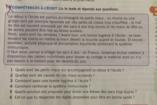 phannacte. 
TY COMPÉTENCES À L'ÉCRIT Lis le texte et réponds aux questions. 
a 
Le retour à l'école est parfois accompagné de petits maux : un rhume ou une C 
grippe sont par exemple favorisés par des salles de classe trop chauffées ; le mal r 
au dos est souvent provoqué par des sacs à dos trop lourds et les maux de tête ou d 
de ventre peuvent être liés au stress scolaire. 
C 
Alors, quels sont les remèdes ? Avant tout, une bonne hygiène à l'école : se laver C 
souvent les mains ou mettre la main devant la bouche quand on tousse. Et encore : 
sommeil, activité physique et alimentation équilibrée renforcent le système S 
immunitaire. 
Il faut aussi penser à alléger les sacs à dos : en France, certaines écoles mettent à 
disposition des casiers individuels pour laisser au collège le matériel dont on n'a 
pas besoin à la maison pour les devoirs du jour. 
1 Quels sont les petits maux qui accompagnent le retour à l'école ? 
2 Quelles sont les causes de ces maux scolaires ? 
3 Comment avoir une bonne hygiène à l'école ? 
4 Comment renforcer le système immunitaire ? 
5 Quelle solution est proposée pour éviter aux élèves des sacs trop lourds ? 
6 Est-ce que tu respectes les règles proposées pour être en bonne santé ?