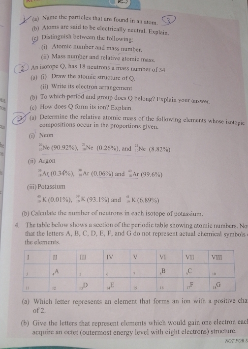 Name the particles that are found in an atom.
(b) Atoms are said to be electrically neutral. Explain.
(c) Distinguish between the following:
(i) Atomic number and mass number.
(ii) Mass number and relative atomic mass.
2 An isotope Q, has 18 neutrons a mass number of 34.
(a) (i) Draw the atomic structure of Q.
(ii) Write its electron arrangement
ns (b) To which period and group does Q belong? Explain your answer.
ron (c) How does Q form its ion? Explain.
 (a) Determine the relative atomic mass of the following elements whose isotopic
w compositions occur in the proportions given.
(i) Neon
7 Ne(90.92% ),_(10)^(21)Ne : (0.26% ) , and _(10)^(22)Ne(8.82% )
(ii) Argon
_(18)^(36)Ar,(0.34% ),_(18)^(38)Ar(0.06% ) and _(18)^(40)Ar(99.6% )
(iii) Potassium
_(19)^(40)K(0.01% ),_(19)^(39)K(93.1% ) and _(19)^(41)K(6.89% )
(b) Calculate the number of neutrons in each isotope of potassium.
4. The table below shows a section of the periodic table showing atomic numbers. Not
that the letters A, B, C, D, E, F, and G do not represent actual chemical symbols
the elements.
(a) Which letter represents an element that forms an ion with a positive cha
of 2.
(b) Give the letters that represent elements which would gain one electron eac
acquire an octet (outermost energy level with eight electrons) structure.
NOT FOR S