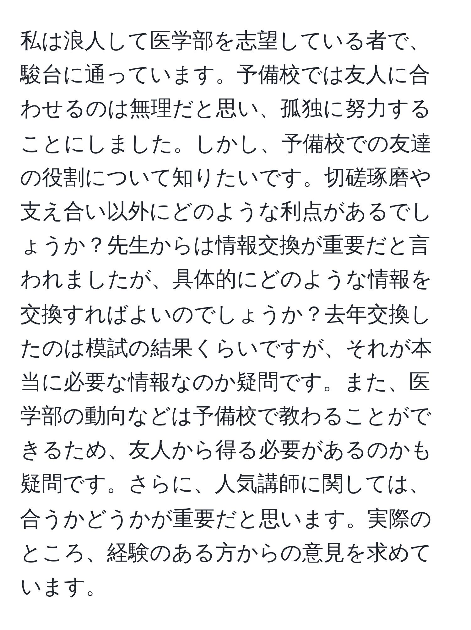 私は浪人して医学部を志望している者で、駿台に通っています。予備校では友人に合わせるのは無理だと思い、孤独に努力することにしました。しかし、予備校での友達の役割について知りたいです。切磋琢磨や支え合い以外にどのような利点があるでしょうか？先生からは情報交換が重要だと言われましたが、具体的にどのような情報を交換すればよいのでしょうか？去年交換したのは模試の結果くらいですが、それが本当に必要な情報なのか疑問です。また、医学部の動向などは予備校で教わることができるため、友人から得る必要があるのかも疑問です。さらに、人気講師に関しては、合うかどうかが重要だと思います。実際のところ、経験のある方からの意見を求めています。