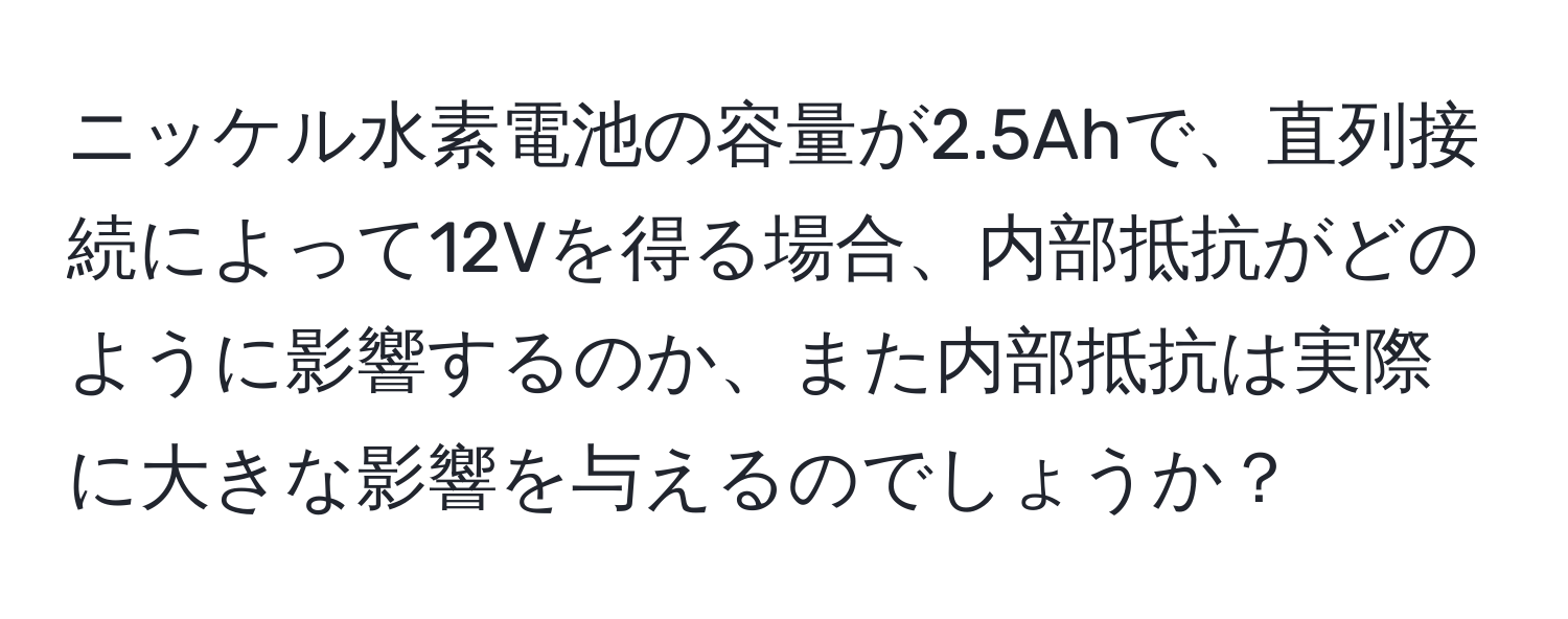 ニッケル水素電池の容量が2.5Ahで、直列接続によって12Vを得る場合、内部抵抗がどのように影響するのか、また内部抵抗は実際に大きな影響を与えるのでしょうか？
