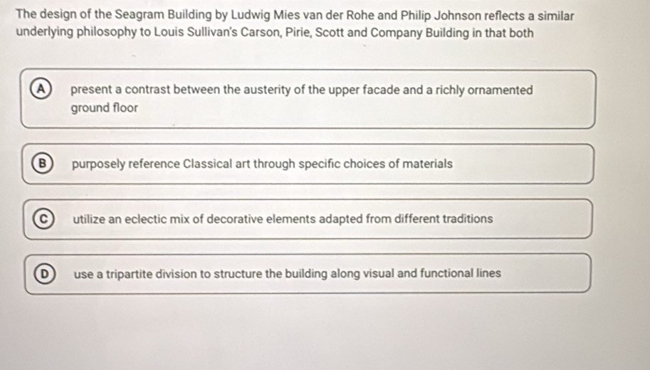 The design of the Seagram Building by Ludwig Mies van der Rohe and Philip Johnson reflects a similar
underlying philosophy to Louis Sullivan's Carson, Pirie, Scott and Company Building in that both
A present a contrast between the austerity of the upper facade and a richly ornamented
ground floor
B purposely reference Classical art through specific choices of materials
C utilize an eclectic mix of decorative elements adapted from different traditions
D use a tripartite division to structure the building along visual and functional lines