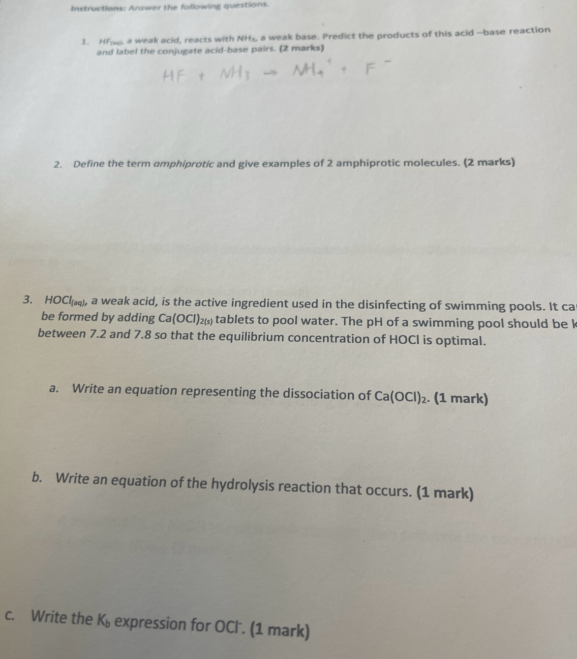 Instructions: Answer the following questions. 
1. HF, a weak acid, reacts with NH_3, a weak base. Predict the products of this acid --base reaction 
and label the conjugate acid-base pairs. (2 marks) 
2. Define the term amphiprotic and give examples of 2 amphiprotic molecules. (2 marks) 
3. HC C1_(aq) , a weak acid, is the active ingredient used in the disinfecting of swimming pools. It ca 
be formed by adding Ca(OCl)_2(s) tablets to pool water. The pH of a swimming pool should be k
between 7.2 and 7.8 so that the equilibrium concentration of HOCI is optimal. 
a. Write an equation representing the dissociation of Ca(OCl)_2. (1 mark) 
b. Write an equation of the hydrolysis reaction that occurs. (1 mark) 
c. Write the K_b expression for OCl. (1 mark)