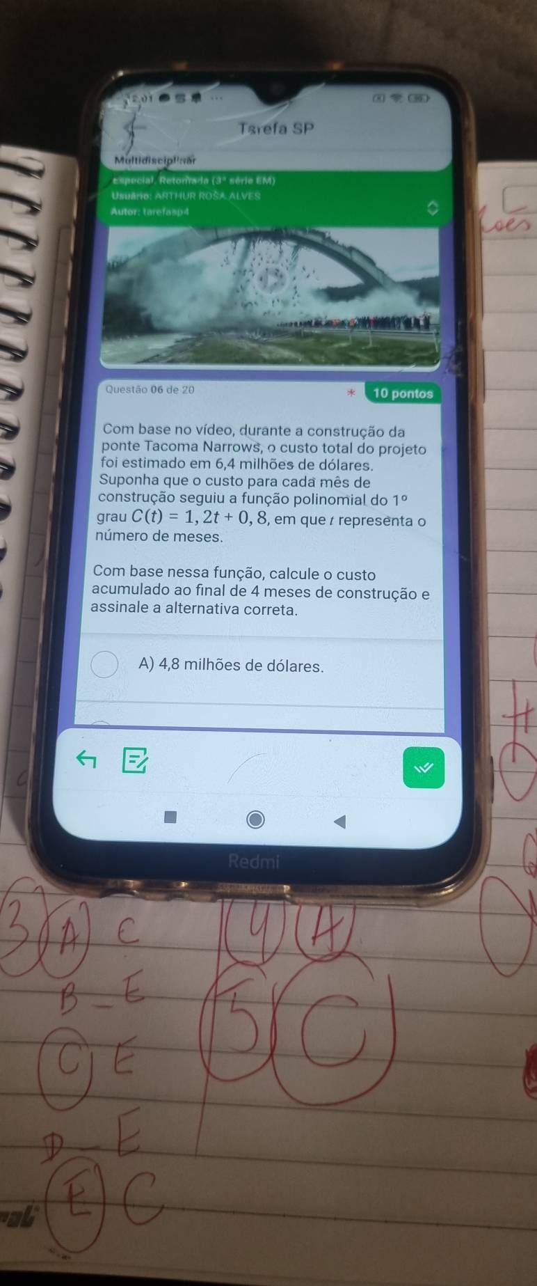 ① ③
Tarefa SP
Multidisciplisär
Especial, Retoniada (3º série EM)
UsuéRO: ARTHUR ROSA ALVES
Autor: tarefasp4
Questão 06 de 20 10 pontos
Com base no vídeo, durante a construção da
ponte Tacoma Narrows, o custo total do projeto
foi estimado em 6,4 milhões de dólares.
Suponha que o custo para cada mês de
construção seguiu a função polinomial do 1°
grau C(t)=1,2t+0,8 , em que representa o
número de meses.
Com base nessa função, calcule o custo
acumulado ao final de 4 meses de construção e
assinale a alternativa correta.
A) 4,8 milhões de dólares.
Redmi
ab