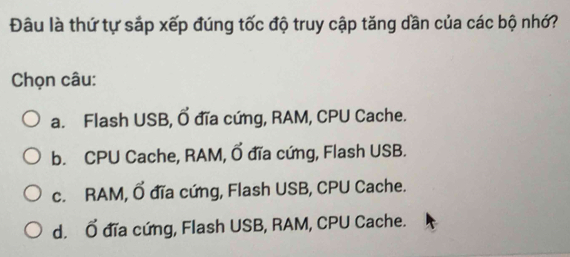 Đâu là thứ tự sắp xếp đúng tốc độ truy cập tăng dần của các bộ nhớ?
Chọn câu:
a. Flash USB, Ổ đĩa cứng, RAM, CPU Cache.
b. CPU Cache, RAM, Ổ đĩa cứng, Flash USB.
c. RAM, Ổ đĩa cứng, Flash USB, CPU Cache.
d. Ổ đĩa cứng, Flash USB, RAM, CPU Cache.