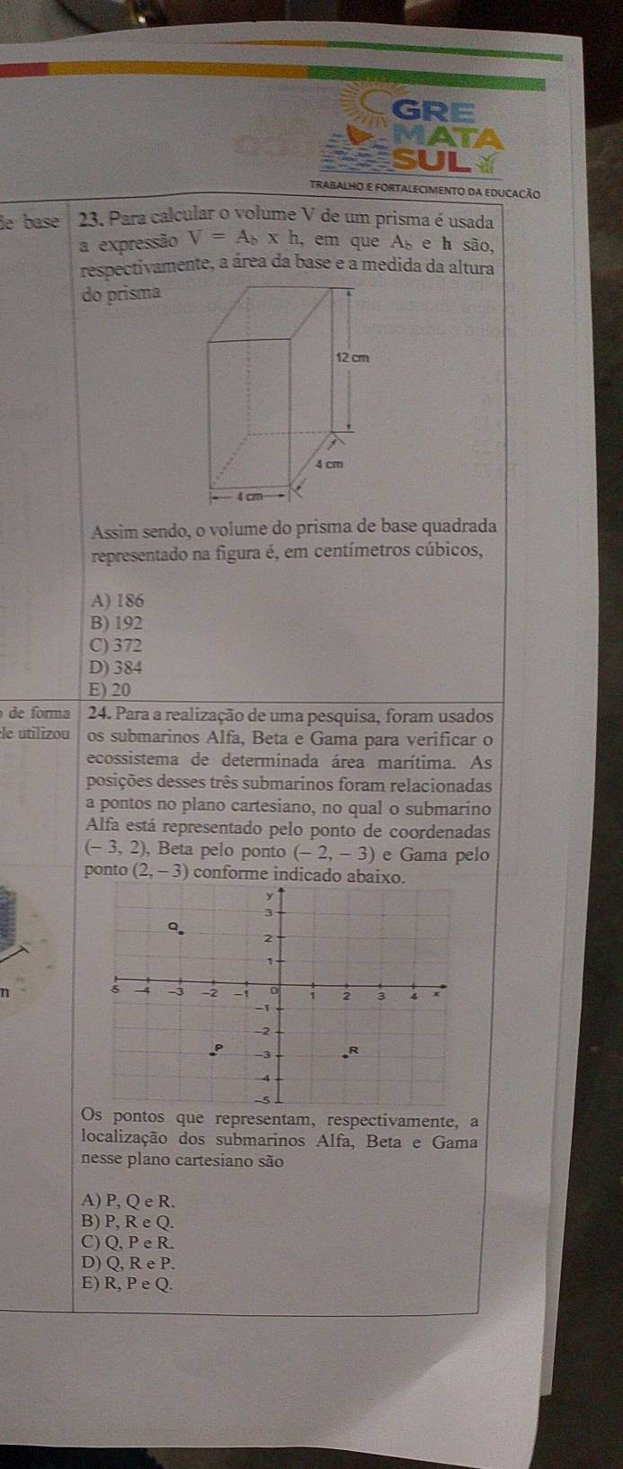 GRE
MATA
SUL
TRABALHO E FORTALECIMENTo da EDUCACÃo
de base 23. Para calcular o volume V de um prisma é usada
a expressão V=A_b* h, ,em que ( e h são,
respectivamente, a área da base e a medida da altura
do prisma
Assim sendo, o volume do prisma de base quadrada
representado na figura é, em centímetros cúbicos,
A) 186
B) 192
C) 372
D) 384
E) 20
de forma 24. Para a realização de uma pesquisa, foram usados
le utilizou os submarinos Alfa, Beta e Gama para verificar o
ecossistema de determinada área marítima. As
posições desses três submarinos foram relacionadas
a pontos no plano cartesiano, no qual o submarino
Alfa está representado pelo ponto de coordenadas
(-3,2) ), Beta pelo ponto (-2,-3) e Gama pelo
ponto (2,-3) conforme indicado abaixo.
Os pontos que representam, respectivamente, a
localização dos submarinos Alfa, Beta e Gama
nesse plano cartesiano são
A) P, QeR.
B) P, ReQ.
C) Q, PeR.
D) Q, ReP.
E) R,PeQ.