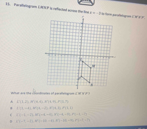 Parallelogram LMNP is reflected across the line x=-3 to ilelogram L'M'N'P'. 
What are the coordinates of parallelogram L'M'N'P' 2
A L'(1,2), M'(4,4), N'(4,9), P'(1,7)
B L'(1,-4), M'(4,-2), N'(4,3), P'(1,1)
C L'(-1,-2), M'(-4,-4), N'(-4,-9), P'(-1,-7)
D L'(-7,-2), M'(-10,-4), N'(-10,-9), P'(-7,-7)