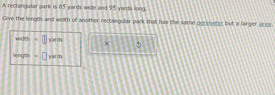 A rectangular park is 65 yards wide and 95 yards long. 
Give the length and width of another rectangular park that has the same perimeter but a larger area.
width .= yards ×
length = yards