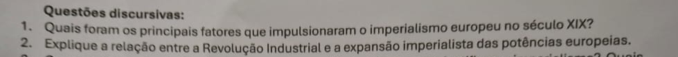 Questões discursivas: 
1. Quais foram os principais fatores que impulsionaram o imperialismo europeu no século XIX? 
2. Explique a relação entre a Revolução Industrial e a expansão imperialista das potências europeias.