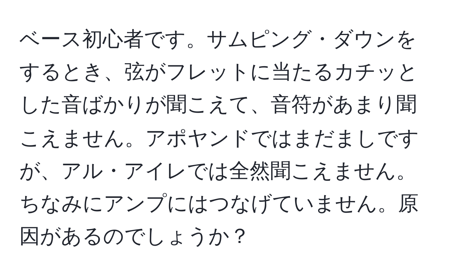 ベース初心者です。サムピング・ダウンをするとき、弦がフレットに当たるカチッとした音ばかりが聞こえて、音符があまり聞こえません。アポヤンドではまだましですが、アル・アイレでは全然聞こえません。ちなみにアンプにはつなげていません。原因があるのでしょうか？