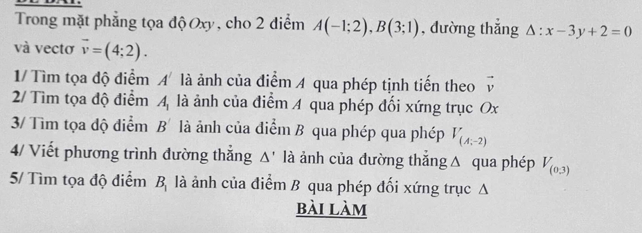 Trong mặt phẳng tọa độ Oxy, cho 2 điểm A(-1;2), B(3;1) , đường thắng Delta :x-3y+2=0
và vectơ vector v=(4;2). 
1/ Tìm tọa độ điểm A' là ảnh của điểm A qua phép tịnh tiến theo vector v
2/ Tìm tọa độ điểm A_1 là ảnh của điểm A qua phép đối xứng trục Ox
3/ Tìm tọa độ điểm B' là ảnh của điểm B qua phép qua phép V_(A;-2)
4/ Viết phương trình đường thắng Δ' là ảnh của đường thắng Δ qua phép V_(0,3)
5/ Tìm tọa độ điểm B_1 là ảnh của điểm B qua phép đối xứng trục Δ 
bài làm