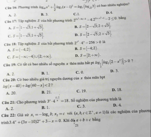 frac 2
Câu 16: Phương trình log _49x^2+ 1/2 log _7(x-1)^2=log _7(log _sqrt(3)3) có bao nhiêu nghiệm?
A. 2. B. 3. C.1. D. 4.
Câu 17: Tập nghiệm S của bắt phương trình 2^(2x^2)-4x-2-4.2^(2x-x^2)+1-2≤ 0. bằng
A. S=[1-sqrt(3);1+sqrt(3)]. B. S=[2-sqrt(3);2+sqrt(3)].
D.
C. S=[1-sqrt(5);1+sqrt(5)]. S=[2-sqrt(5);2+sqrt(5)].
Câu 18: Tập nghiệm S của bất phương trình 2^(x^2)· 4^x-256>0 là
A. S=(-4;2). B. S=[-4;2).
C. S=(-∈fty ,-4)∪ (2;+∈fty ). D. S=[2;+∈fty ).
Câu 19: Có tất cả bao nhiêu số nguyên x thỏa mãn bất pt log _ 1/2 [log _2(2-x^2)]>0 ?
A. 2. B. 1. C. 0. D. 3.
Câu 20: Có bao nhiêu giá trị nguyên dương của x thỏa mãn bpt
log (x-40)+log (60-x)<2</tex> ?
A. 20. B. 21. C. 19. D. 18.
Câu 21: Cho phương trình 3^x· 4^(frac x-1)x=18. Số nghiệm của phương trình là
A. 2. B. 1. C. 3. D. 4.
Câu 22: Giả sử x_1=-log _ab;x_2=c với (a,b,c∈ Z^+,a!= 1) là các nghiệm của phương
trình 3 . 4^x+(3x-10)2^x+3-x=0. Khi đá a+b+c bằng
21