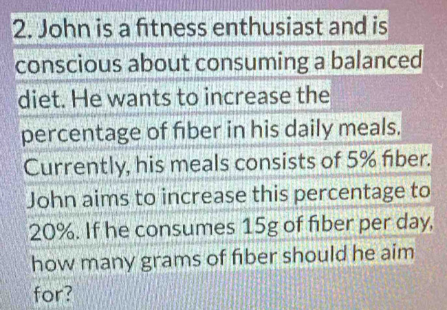 John is a fitness enthusiast and is 
conscious about consuming a balanced 
diet. He wants to increase the 
percentage of fiber in his daily meals. 
Currently, his meals consists of 5% fiber. 
John aims to increase this percentage to
20%. If he consumes 15g of fiber per day, 
how many grams of fıber should he aim 
for?