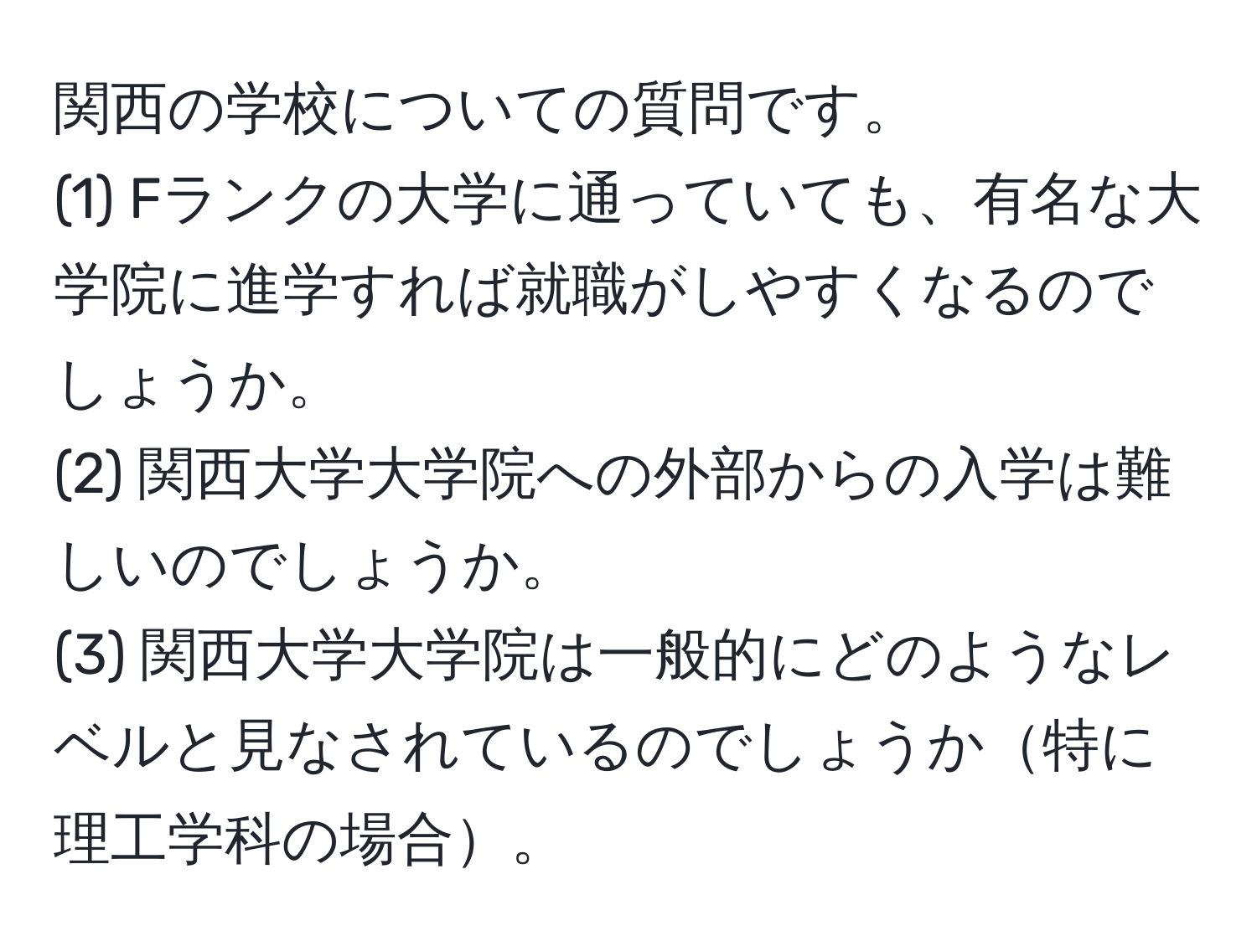 関西の学校についての質問です。  
(1) Fランクの大学に通っていても、有名な大学院に進学すれば就職がしやすくなるのでしょうか。  
(2) 関西大学大学院への外部からの入学は難しいのでしょうか。  
(3) 関西大学大学院は一般的にどのようなレベルと見なされているのでしょうか特に理工学科の場合。